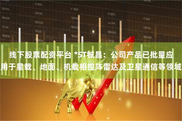 线下股票配资平台 *ST铖昌：公司产品已批量应用于星载、地面、机载相控阵雷达及卫星通信等领域