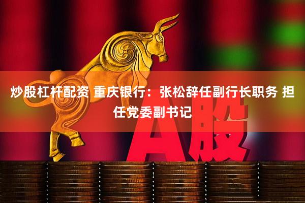 炒股杠杆配资 重庆银行：张松辞任副行长职务 担任党委副书记