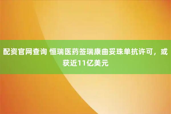 配资官网查询 恒瑞医药签瑞康曲妥珠单抗许可，或获近11亿美元