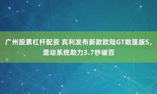 广州股票杠杆配资 宾利发布新款欧陆GT敞篷版S，混动系统助力3.7秒破百