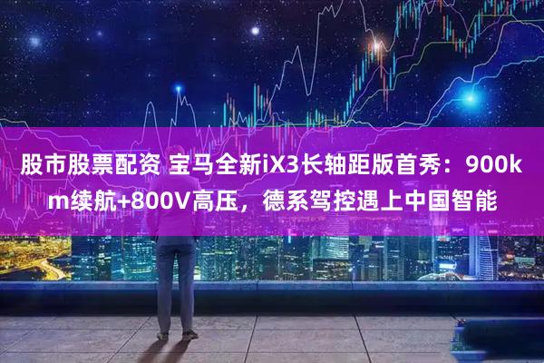 股市股票配资 宝马全新iX3长轴距版首秀：900km续航+800V高压，德系驾控遇上中国智能