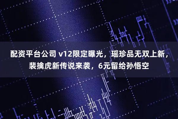 配资平台公司 v12限定曝光，瑶珍品无双上新，裴擒虎新传说来袭，6元留给孙悟空