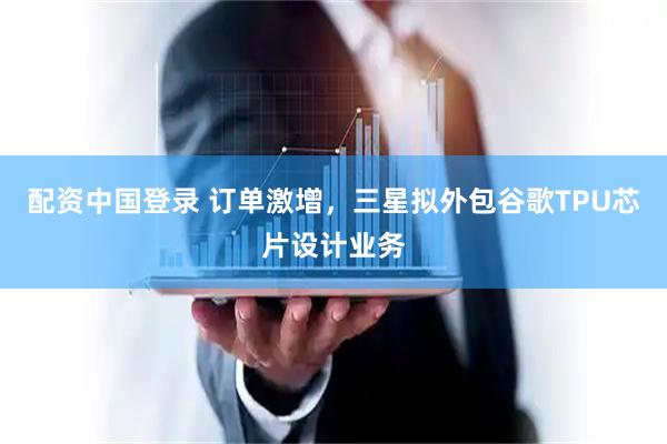 配资中国登录 订单激增，三星拟外包谷歌TPU芯片设计业务