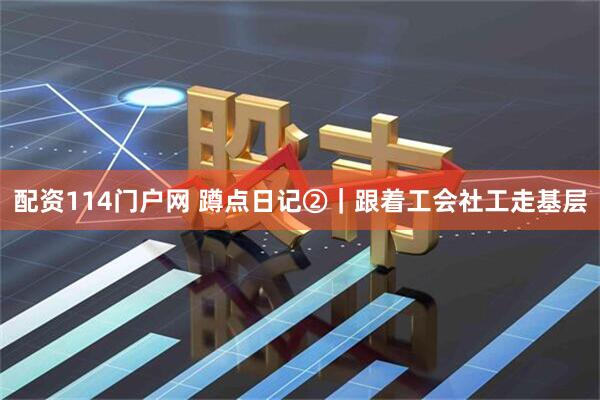 配资114门户网 蹲点日记②｜跟着工会社工走基层