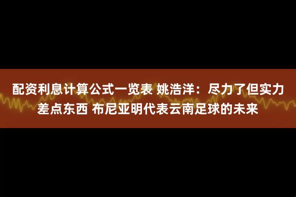 配资利息计算公式一览表 姚浩洋：尽力了但实力差点东西 布尼亚明代表云南足球的未来