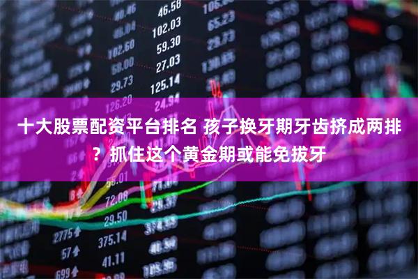 十大股票配资平台排名 孩子换牙期牙齿挤成两排？抓住这个黄金期或能免拔牙